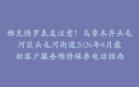 雅克德罗表友注意！乌鲁木齐头屯河区头屯河街道2026年8月最新客户服务维修保养电话指南