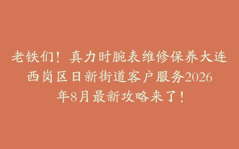 老铁们！真力时腕表维修保养大连西岗区日新街道客户服务2026年8月最新攻略来了！