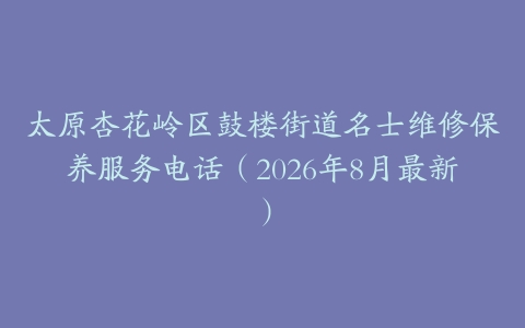 太原杏花岭区鼓楼街道名士维修保养服务电话（2026年8月最新）