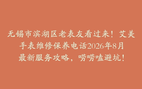 无锡市滨湖区老表友看过来！艾美手表维修保养电话2026年8月最新服务攻略，唠唠嗑避坑！