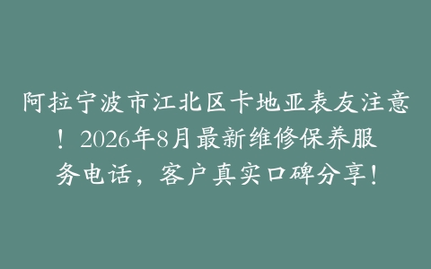 阿拉宁波市江北区卡地亚表友注意！2026年8月最新维修保养服务电话，客户真实口碑分享！