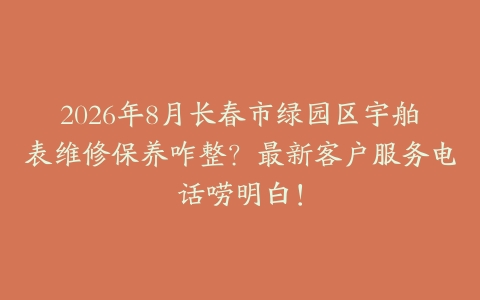 2026年8月长春市绿园区宇舶表维修保养咋整？最新客户服务电话唠明白！