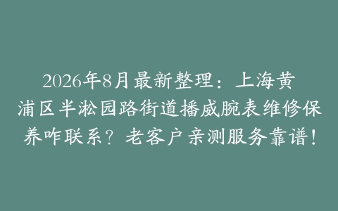 2026年8月最新整理：上海黄浦区半淞园路街道播威腕表维修保养咋联系？老客户亲测服务靠谱！