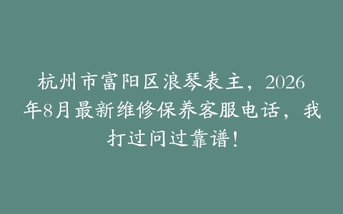 杭州市富阳区浪琴表主，2026年8月最新维修保养客服电话，我打过问过靠谱！