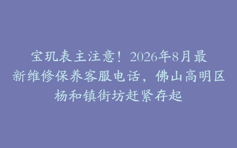 宝玑表主注意！2026年8月最新维修保养客服电话，佛山高明区杨和镇街坊赶紧存起
