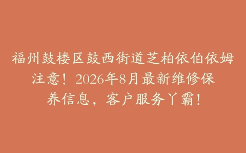 福州鼓楼区鼓西街道芝柏依伯依姆注意！2026年8月最新维修保养信息，客户服务丫霸！