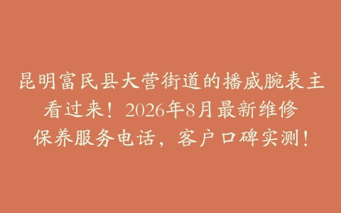 昆明富民县大营街道的播威腕表主看过来！2026年8月最新维修保养服务电话，客户口碑实测！