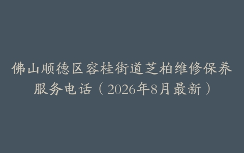 佛山顺德区容桂街道芝柏维修保养服务电话（2026年8月最新）