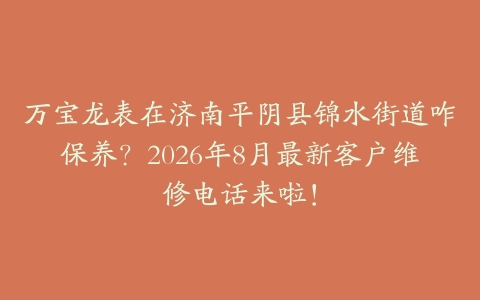 万宝龙表在济南平阴县锦水街道咋保养？2026年8月最新客户维修电话来啦！