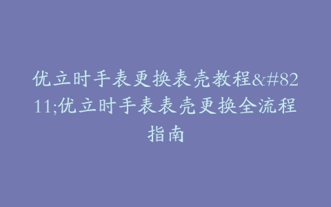 优立时手表更换表壳教程--优立时手表表壳更换全流程指南