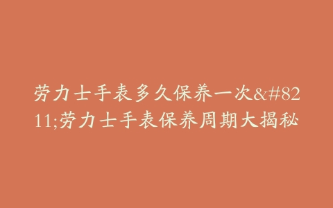 劳力士手表多久保养一次–劳力士手表保养周期大揭秘