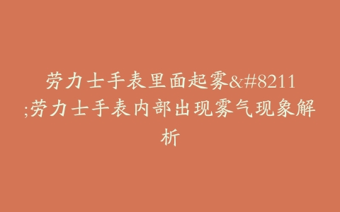 劳力士手表里面起雾–劳力士手表内部出现雾气现象解析