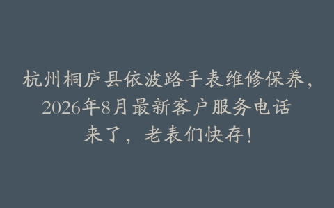 杭州桐庐县依波路手表维修保养，2026年8月最新客户服务电话来了，老表们快存！
