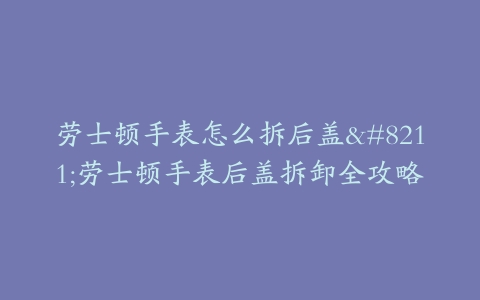 劳士顿手表怎么拆后盖–劳士顿手表后盖拆卸全攻略