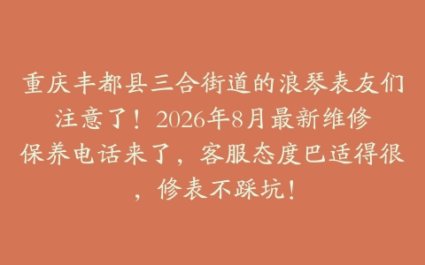 重庆丰都县三合街道的浪琴表友们注意了！2026年8月最新维修保养电话来了，客服态度巴适得很，修表不踩坑！