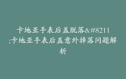 卡地亚手表后盖脱落–卡地亚手表后盖意外掉落问题解析