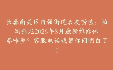 长春南关区自强街道表友唠嗑：帕玛强尼2026年8月最新维修保养咋整？客服电话我帮你问明白了！