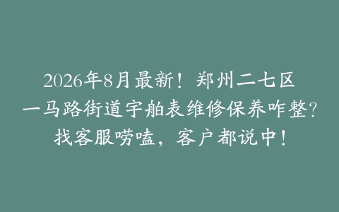 2026年8月最新！郑州二七区一马路街道宇舶表维修保养咋整？找客服唠嗑，客户都说中！