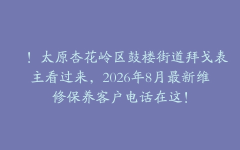 嗐！太原杏花岭区鼓楼街道拜戈表主看过来，2026年8月最新维修保养客户电话在这！