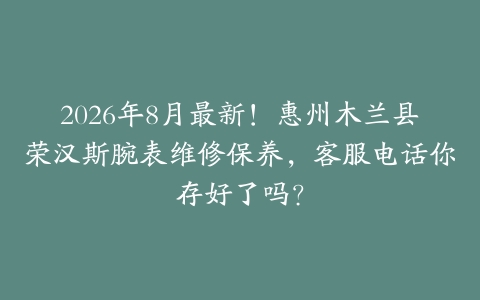2026年8月最新！惠州木兰县荣汉斯腕表维修保养，客服电话你存好了吗？