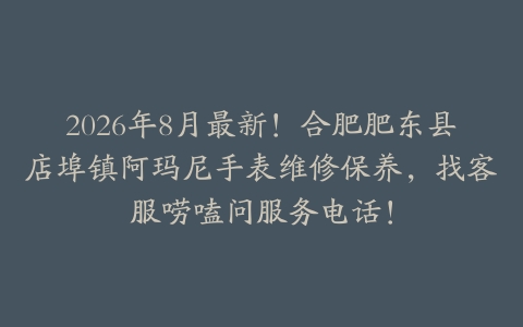 2026年8月最新！合肥肥东县店埠镇阿玛尼手表维修保养，找客服唠嗑问服务电话！