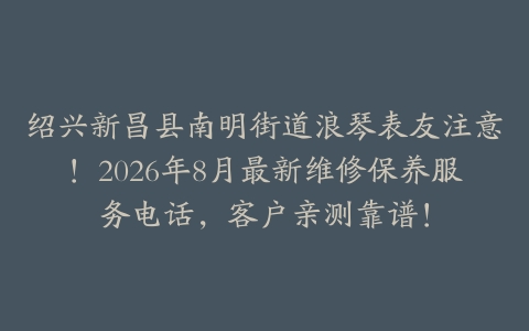 绍兴新昌县南明街道浪琴表友注意！2026年8月最新维修保养服务电话，客户亲测靠谱！