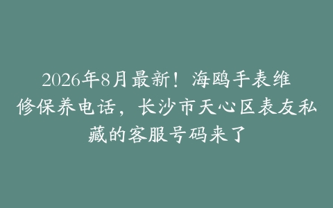 2026年8月最新！海鸥手表维修保养电话，长沙市天心区表友私藏的客服号码来了