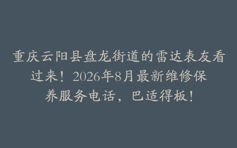 重庆云阳县盘龙街道的雷达表友看过来！2026年8月最新维修保养服务电话，巴适得板！