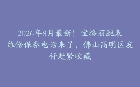 2026年8月最新！宝格丽腕表维修保养电话来了，佛山高明区友仔赶紧收藏