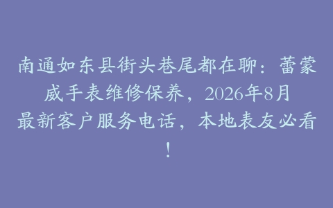 南通如东县街头巷尾都在聊：蕾蒙威手表维修保养，2026年8月最新客户服务电话，本地表友必看！