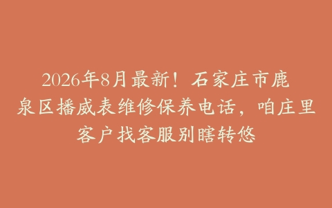 2026年8月最新！石家庄市鹿泉区播威表维修保养电话，咱庄里客户找客服别瞎转悠