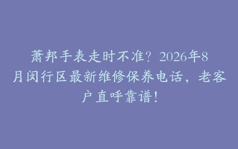 萧邦手表走时不准？2026年8月闵行区最新维修保养电话，老客户直呼靠谱！