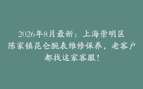 2026年8月最新：上海崇明区陈家镇昆仑腕表维修保养，老客户都找这家客服！
