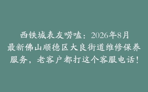 西铁城表友唠嗑：2026年8月最新佛山顺德区大良街道维修保养服务，老客户都打这个客服电话！