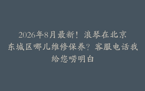 2026年8月最新！浪琴在北京东城区哪儿维修保养？客服电话我给您唠明白