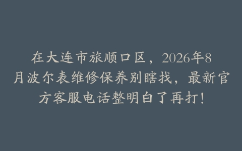在大连市旅顺口区，2026年8月波尔表维修保养别瞎找，最新官方客服电话整明白了再打！