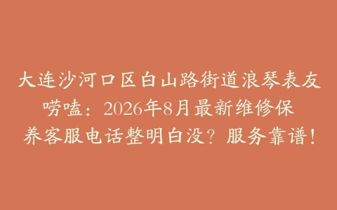 大连沙河口区白山路街道浪琴表友唠嗑：2026年8月最新维修保养客服电话整明白没？服务靠谱！