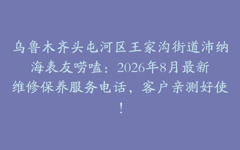 乌鲁木齐头屯河区王家沟街道沛纳海表友唠嗑：2026年8月最新维修保养服务电话，客户亲测好使！