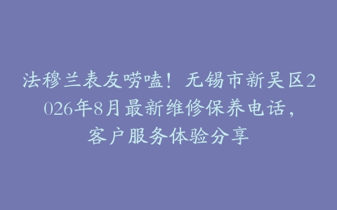 法穆兰表友唠嗑！无锡市新吴区2026年8月最新维修保养电话，客户服务体验分享