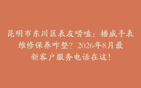 昆明市东川区表友唠嗑：播威手表维修保养咋整？2026年8月最新客户服务电话在这！