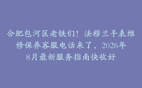 合肥包河区老铁们！法穆兰手表维修保养客服电话来了，2026年8月最新服务指南快收好