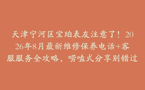 天津宁河区宝珀表友注意了！2026年8月最新维修保养电话+客服服务全攻略，唠嗑式分享别错过
