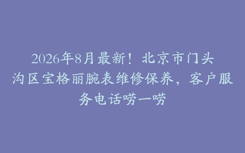 2026年8月最新！北京市门头沟区宝格丽腕表维修保养，客户服务电话唠一唠