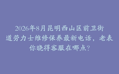 2026年8月昆明西山区前卫街道劳力士维修保养最新电话，老表你晓得客服在哪点？
