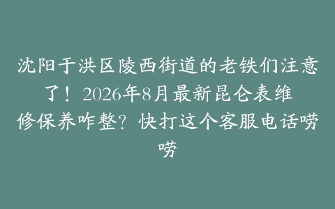 沈阳于洪区陵西街道的老铁们注意了！2026年8月最新昆仑表维修保养咋整？快打这个客服电话唠唠