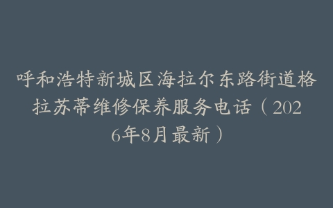 呼和浩特新城区海拉尔东路街道格拉苏蒂维修保养服务电话（2026年8月最新）