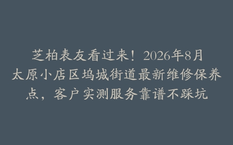 芝柏表友看过来！2026年8月太原小店区坞城街道最新维修保养点，客户实测服务靠谱不踩坑