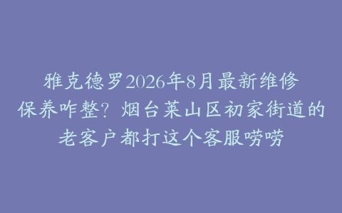 雅克德罗2026年8月最新维修保养咋整？烟台莱山区初家街道的老客户都打这个客服唠唠