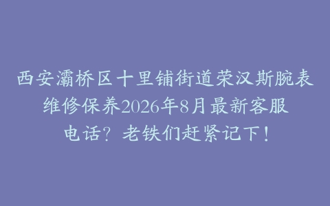 西安灞桥区十里铺街道荣汉斯腕表维修保养2026年8月最新客服电话？老铁们赶紧记下！