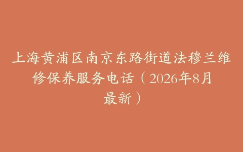 上海黄浦区南京东路街道法穆兰维修保养服务电话(2026年8月最新)